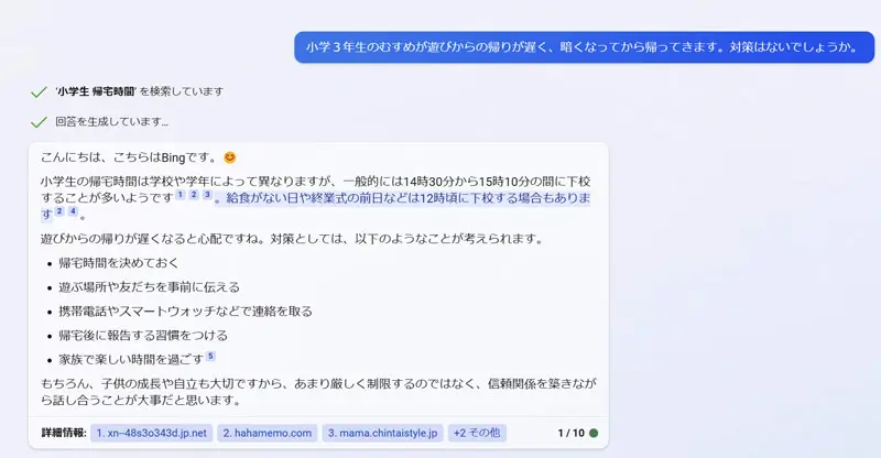 小学３年生のむすめが遊びからの帰りが遅く、暗くなってから帰ってきます。対策はないでしょうか。
こんにちは、こちらはBingです。😊

小学生の帰宅時間は学校や学年によって異なりますが、一般的には14時30分から15時10分の間に下校することが多いようです123。給食がない日や終業式の前日などは12時頃に下校する場合もあります24。

遊びからの帰りが遅くなると心配ですね。対策としては、以下のようなことが考えられます。

帰宅時間を決めておく
遊ぶ場所や友だちを事前に伝える
携帯電話やスマートウォッチなどで連絡を取る
帰宅後に報告する習慣をつける
家族で楽しい時間を過ごす5
もちろん、子供の成長や自立も大切ですから、あまり厳しく制限するのではなく、信頼関係を築きながら話し合うことが大事だと思います。