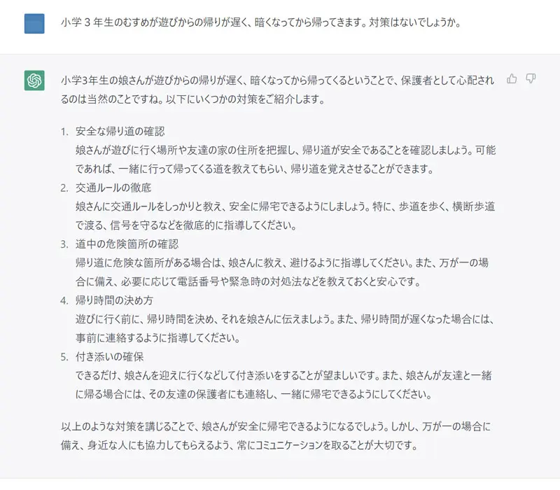 小学３年生のむすめが遊びからの帰りが遅く、暗くなってから帰ってきます。対策はないでしょうか。
小学3年生の娘さんが遊びからの帰りが遅く、暗くなってから帰ってくるということで、保護者として心配されるのは当然のことですね。以下にいくつかの対策をご紹介します。

安全な帰り道の確認
娘さんが遊びに行く場所や友達の家の住所を把握し、帰り道が安全であることを確認しましょう。可能であれば、一緒に行って帰ってくる道を教えてもらい、帰り道を覚えさせることができます。

交通ルールの徹底
娘さんに交通ルールをしっかりと教え、安全に帰宅できるようにしましょう。特に、歩道を歩く、横断歩道で渡る、信号を守るなどを徹底的に指導してください。

道中の危険箇所の確認
帰り道に危険な箇所がある場合は、娘さんに教え、避けるように指導してください。また、万が一の場合に備え、必要に応じて電話番号や緊急時の対処法などを教えておくと安心です。

帰り時間の決め方
遊びに行く前に、帰り時間を決め、それを娘さんに伝えましょう。また、帰り時間が遅くなった場合には、事前に連絡するように指導してください。

付き添いの確保
できるだけ、娘さんを迎えに行くなどして付き添いをすることが望ましいです。また、娘さんが友達と一緒に帰る場合には、その友達の保護者にも連絡し、一緒に帰宅できるようにしてください。

以上のような対策を講じることで、娘さんが安全に帰宅できるようになるでしょう。しかし、万が一の場合に備え、身近な人にも協力してもらえるよう、常にコミュニケーションを取ることが大切です。
